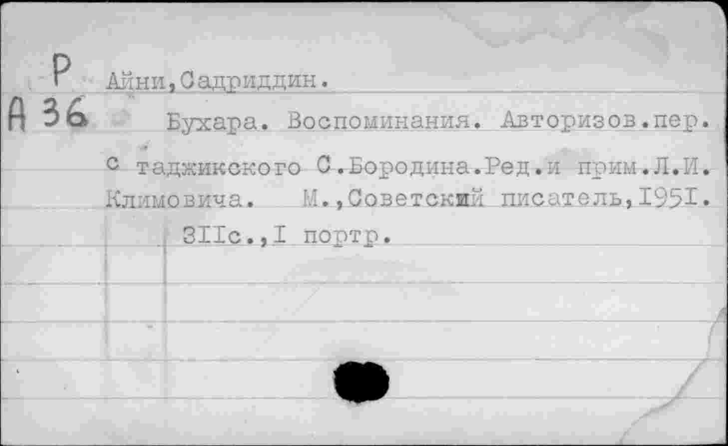 ﻿Ацни, Садриддин._______________________
Бухара. Воспоминания. Авторизов.пер. с таджикского С.Бородина.Ред.и прим.Л.И. Климовича. Ы.,Советский писатель,1951»
I 311с.,I портр.